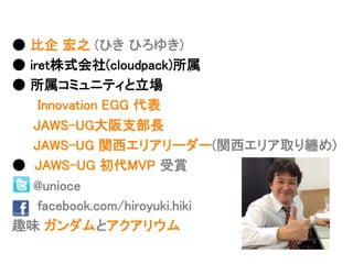● 比企 宏之 (ひき ひろゆき)	
● iret株式会社(cloudpack)所属	
● 所属コミュニティと立場	
Innovation EGG 代表	
JAWS-UG大阪支部長	
JAWS-UG 関西エリアリーダー(関西エリア取り纏め)	
● JAWS-UG 初代MVP 受賞	
@unioce	
facebook.com/hiroyuki.hiki	
趣味 ガンダムとアクアリウム	
 