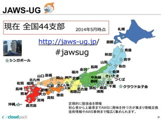 JAWS-UG
21
定期的に勉強会を開催
初⼼心者から上級者までAWSに興味を持つ⽅方が集まり情報交換
技術情報やAWS事例例まで幅広く集められます。
 