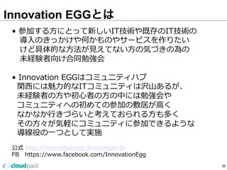 Innovation EGGとは
23
•  参加する⽅方にとって新しいIT技術や既存のIT技術の
 　導⼊入のきっかけや何かものやサービスを作りたい
      けど具体的な⽅方法が⾒見見えてない⽅方の気づきの為の
      未経験者向け合同勉強会
•  Innovation  EGGはコミュニティハブ
    関⻄西には魅⼒力力的なITコミュニティは沢⼭山あるが、
    未経験者の⽅方や初⼼心者の⽅方の中には勉強会や
    コミュニティへの初めての参加の敷居が⾼高く
    なかなか⾏行行きづらいと考えておられる⽅方も多く
    その⽅方々が気軽にコミュニティに参加できるような
    導線役の⼀一つとして実施
公式  http://innovationegg.doorkeeper.jp
FB      https://www.facebook.com/InnovationEgg  
 