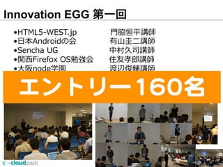 Innovation EGG 第一回
25
•HTML5-‐‑‒WEST.jp                          ⾨門脇恒平講師
•⽇日本Androidの会           　          有⼭山圭⼆二講師
•Sencha  UG 　                                  中村久司講師
•関⻄西Firefox  OS勉強会            住友孝郎郎講師
•⼤大阪node学園 　                            渡辺俊輔講師
•Kansai  PHP  Users  Group  新原雅司講師  増永玲玲講師
•DevLOVE関⻄西 　                            中村洋講師
•JAWS-‐‑‒UG                                            ⾦金金春講師  桶⾕谷講師エントリー160名
 