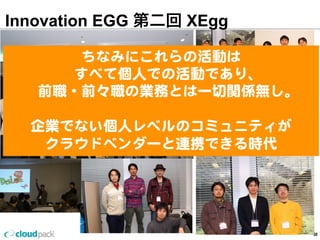 Innovation EGG 第二回 XEgg
30
ちなみにこれらの活動は
すべて個⼈人での活動であり、
前職・前々職の業務とは⼀一切切関係無し。
企業でない個⼈人レベルのコミュニティが
クラウドベンダーと連携できる時代
 