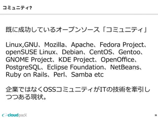 コミュニティ?
36
既に成功しているオープンソース「コミュニティ」
Linux,GNU、Mozilla、Apache、Fedora  Project、
openSUSE  Linux、Debian、CentOS、Gentoo、
GNOME  Project、KDE  Project、OpenOﬃce、
PostgreSQL、Eclipse  Foundation、NetBeans、
Ruby  on  Rails、Perl、Samba  etc
企業ではなくOSSコミュニティがITの技術を牽引し
つつある現状。
 