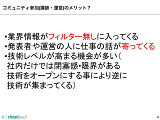 コミュニティ参加(講師・運営)のメリット？
38
•業界情報がフィルター無しに⼊入ってくる
•発表者や運営の⼈人に仕事の話が寄ってくる
•技術レベルが⾼高まる機会が多い（
  社内だけでは閉塞塞感•限界がある
  技術をオープンにする事により逆に
  技術が集まってくる）
 
