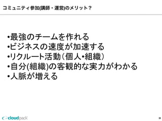 コミュニティ参加(講師・運営)のメリット？
39
•最強のチームを作れる
•ビジネスの速度度が加速する
•リクルート活動（個⼈人•組織）
•⾃自分(組織)の客観的な実⼒力力がわかる
•⼈人脈が増える
 