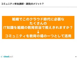 コミュニティ参加(講師・運営)のメリット？
41
•最強のチームを作れる
•ビジネスの速度が加速する
•リクルート活動（個人•組織）	
•自分(組織)の客観的な実力がわかる
•人脈が増える	
組織でこのクラウド時代に必要な
たくさんの
IT知識識を組織の教育担当で教えきれますか？
↓
コミュニティを教育の場の⼀一つとして活⽤用
 