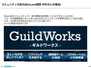 コミュニティの変化(DevLove関西 中村さんの場合)
56
 　DevLOVE(コミュニティ)で、他の現場の話を聞くことはできる  (＝広がる)
 　⼀一⽅方、その現場⾃自体にもっと突っ込むのはコミュニティでは限界がある  (＝深さの話)
 　では、その深さを求めるためにどうしたら良良いか？
 　という(実装)⽅方法の1つが
 