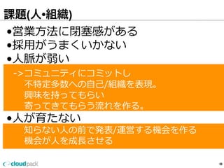 課題(人•組織)
59
•営業⽅方法に閉塞塞感がある
•採⽤用がうまくいかない
•⼈人脈が弱い
    -‐‑‒>コミュニティにコミットし
 　      不不特定多数への⾃自⼰己/組織を表現。
 　      興味を持ってもらい
 　      寄ってきてもらう流流れを作る。
•⼈人が育たない
 　 　知らない⼈人の前で発表/運営する機会を作る
 　      機会が⼈人を成⻑⾧長させる
 