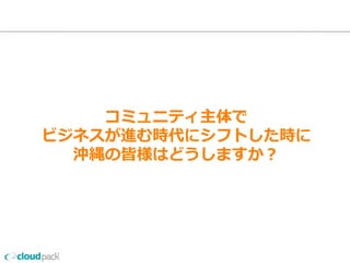 コミュニティ主体で
ビジネスが進む時代にシフトした時に
沖縄の皆様はどうしますか？
 