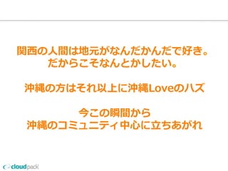 関⻄西の⼈人間は地元がなんだかんだで好き。
だからこそなんとかしたい
沖縄の⽅方はそれ以上に
沖縄Loveのハズ
今この瞬間から
沖縄のコミュニティ中⼼心に⽴立立ちあがれ
 