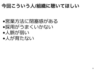 今回こういう人/組織に聴いてほしい
8
•営業⽅方法に閉塞塞感がある
•採⽤用がうまくいかない
•⼈人脈が弱い
•⼈人が育たない
 