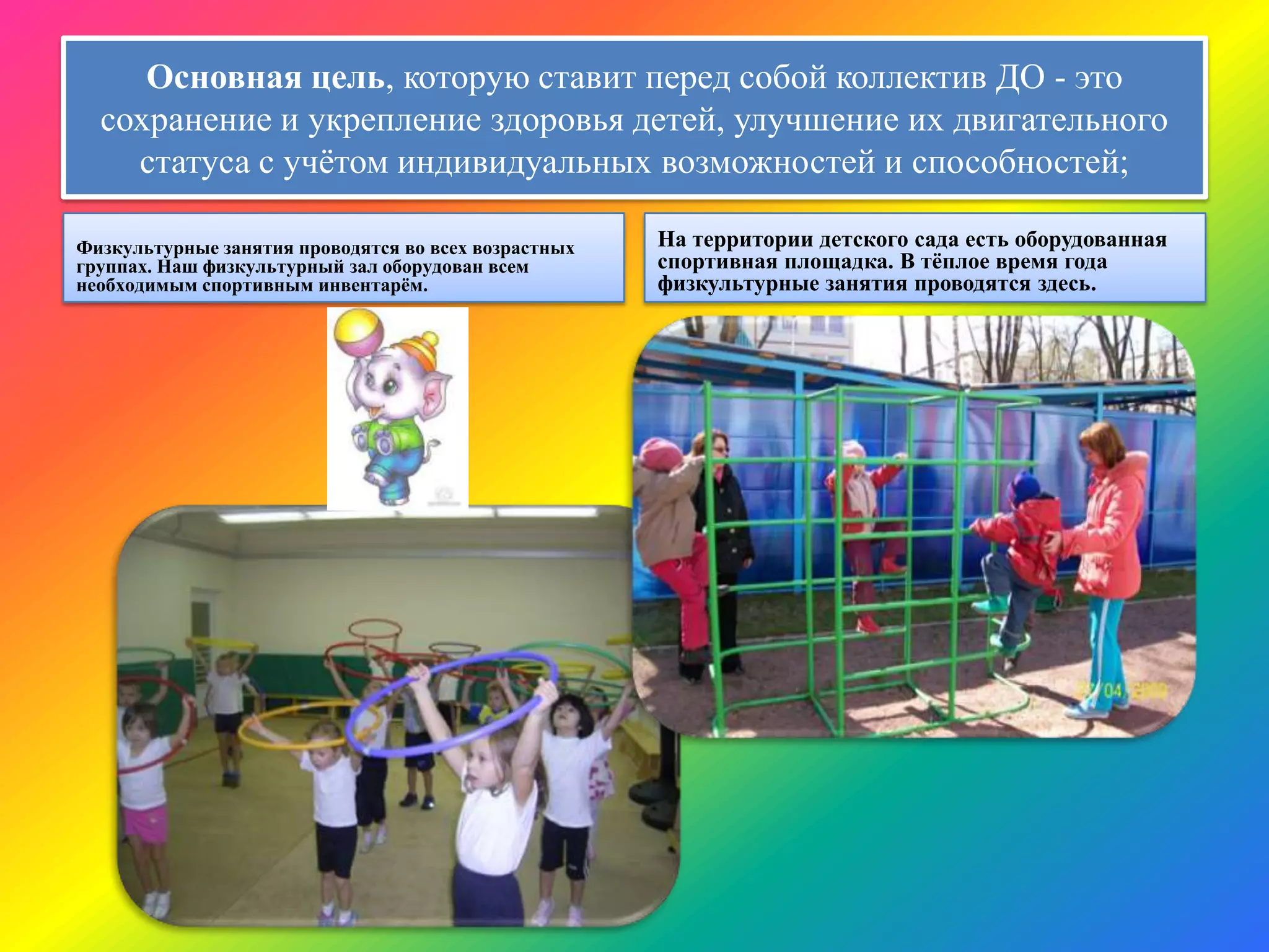 Основная цель, которую ставит перед собой коллектив ДО - это
сохранение и укрепление здоровья детей, улучшение их двигательного
статуса с учѐтом индивидуальных возможностей и способностей;
Физкультурные занятия проводятся во всех возрастных
группах. Наш физкультурный зал оборудован всем
необходимым спортивным инвентарѐм.
На территории детского сада есть оборудованная
спортивная площадка. В тѐплое время года
физкультурные занятия проводятся здесь.
 