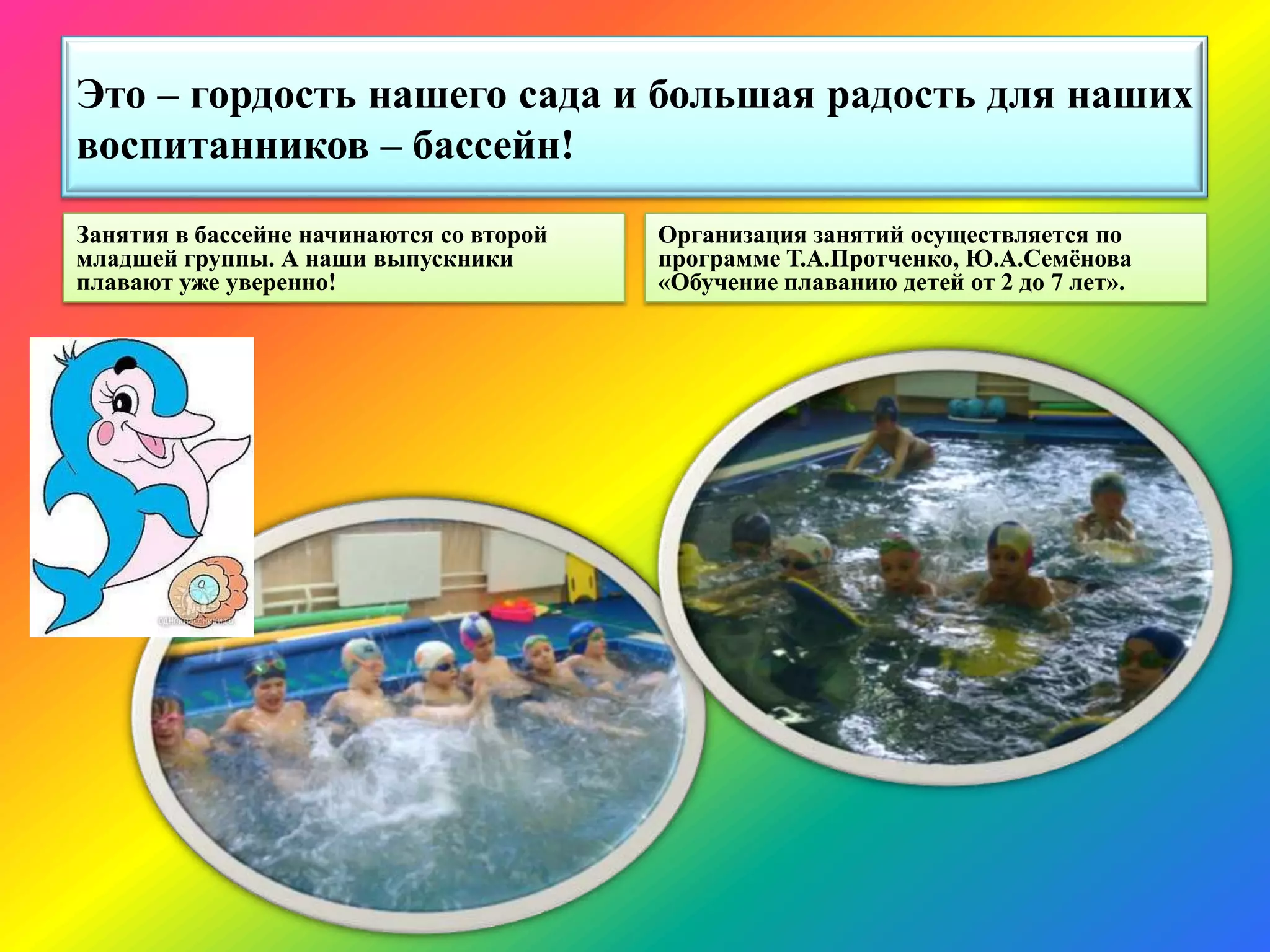 Это – гордость нашего сада и большая радость для наших
воспитанников – бассейн!
Занятия в бассейне начинаются со второй
младшей группы. А наши выпускники
плавают уже уверенно!
Организация занятий осуществляется по
программе Т.А.Протченко, Ю.А.Семѐнова
«Обучение плаванию детей от 2 до 7 лет».
 