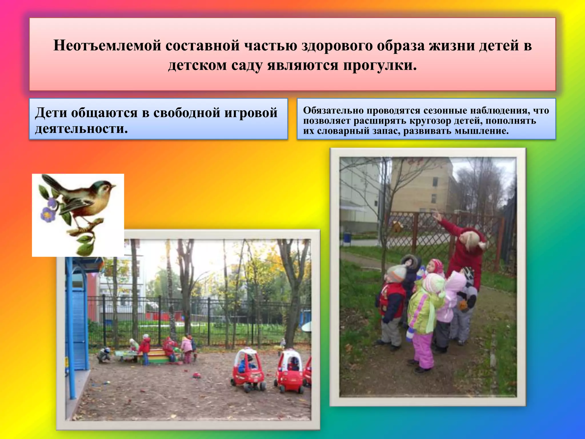 Неотъемлемой составной частью здорового образа жизни детей в
детском саду являются прогулки.
Дети общаются в свободной игровой
деятельности.
Обязательно проводятся сезонные наблюдения, что
позволяет расширять кругозор детей, пополнять
их словарный запас, развивать мышление.
 