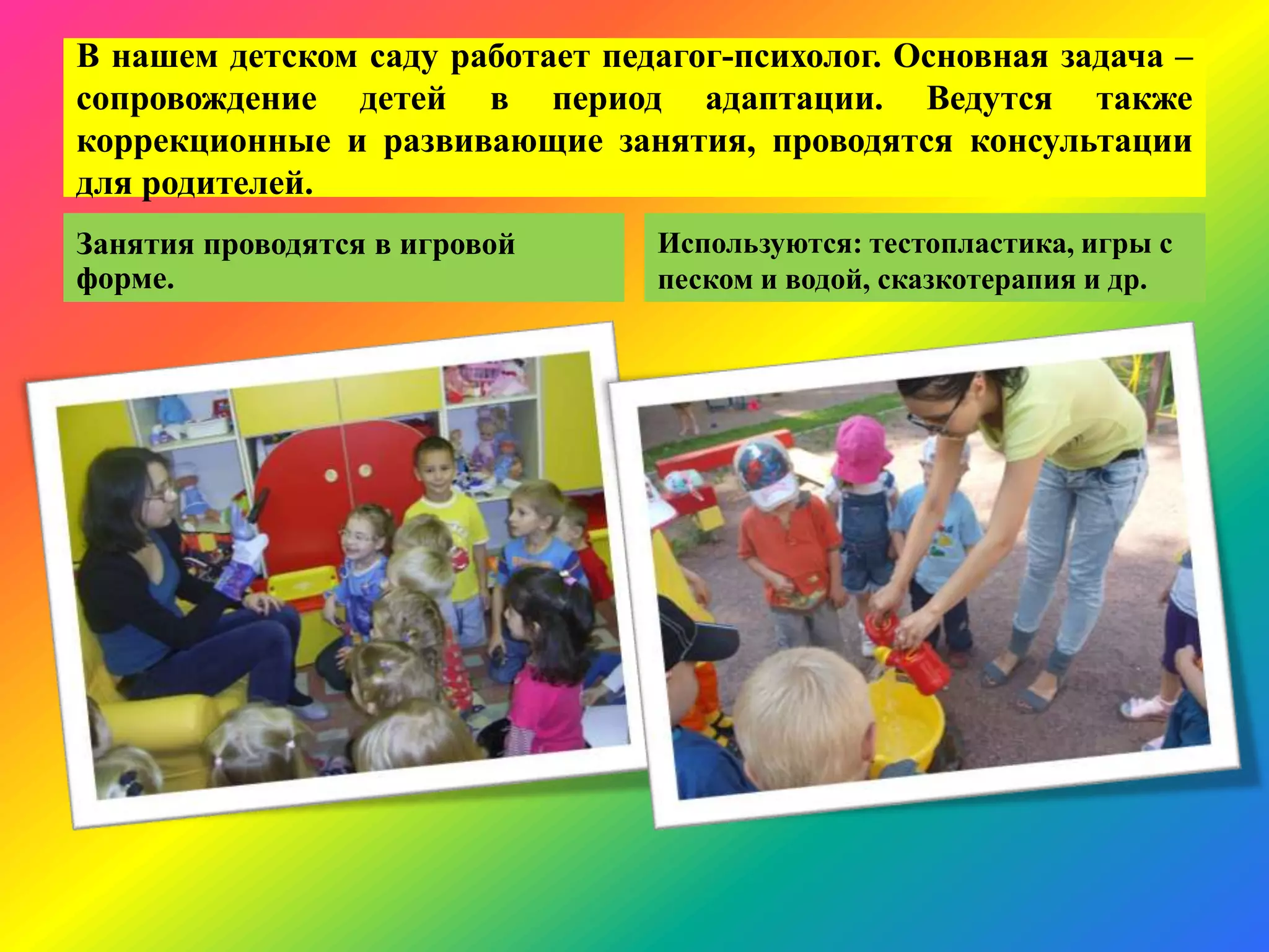 В нашем детском саду работает педагог-психолог. Основная задача –
сопровождение детей в период адаптации. Ведутся также
коррекционные и развивающие занятия, проводятся консультации
для родителей.
Занятия проводятся в игровой
форме.
Используются: тестопластика, игры с
песком и водой, сказкотерапия и др.
 