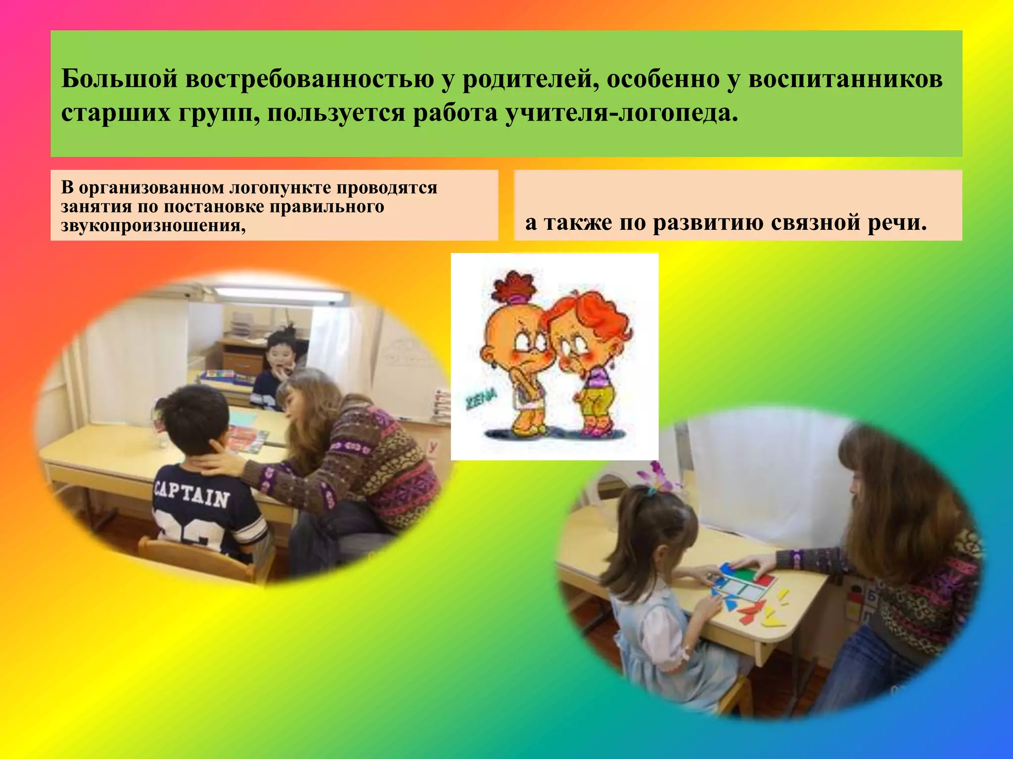 Большой востребованностью у родителей, особенно у воспитанников
старших групп, пользуется работа учителя-логопеда.
В организованном логопункте проводятся
занятия по постановке правильного
звукопроизношения, а также по развитию связной речи.
 