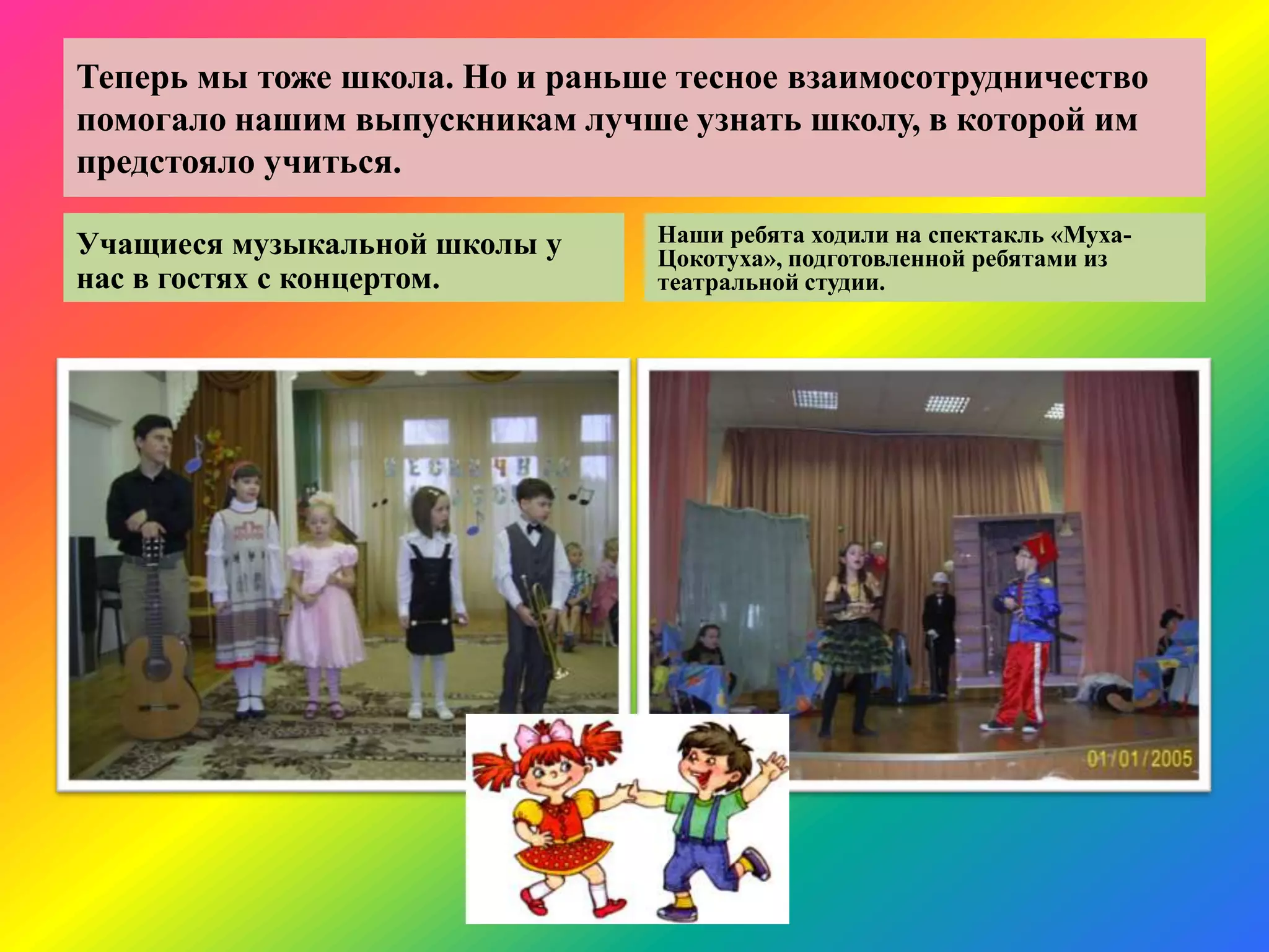 Теперь мы тоже школа. Но и раньше тесное взаимосотрудничество
помогало нашим выпускникам лучше узнать школу, в которой им
предстояло учиться.
Учащиеся музыкальной школы у
нас в гостях с концертом.
Наши ребята ходили на спектакль «Муха-
Цокотуха», подготовленной ребятами из
театральной студии.
 
