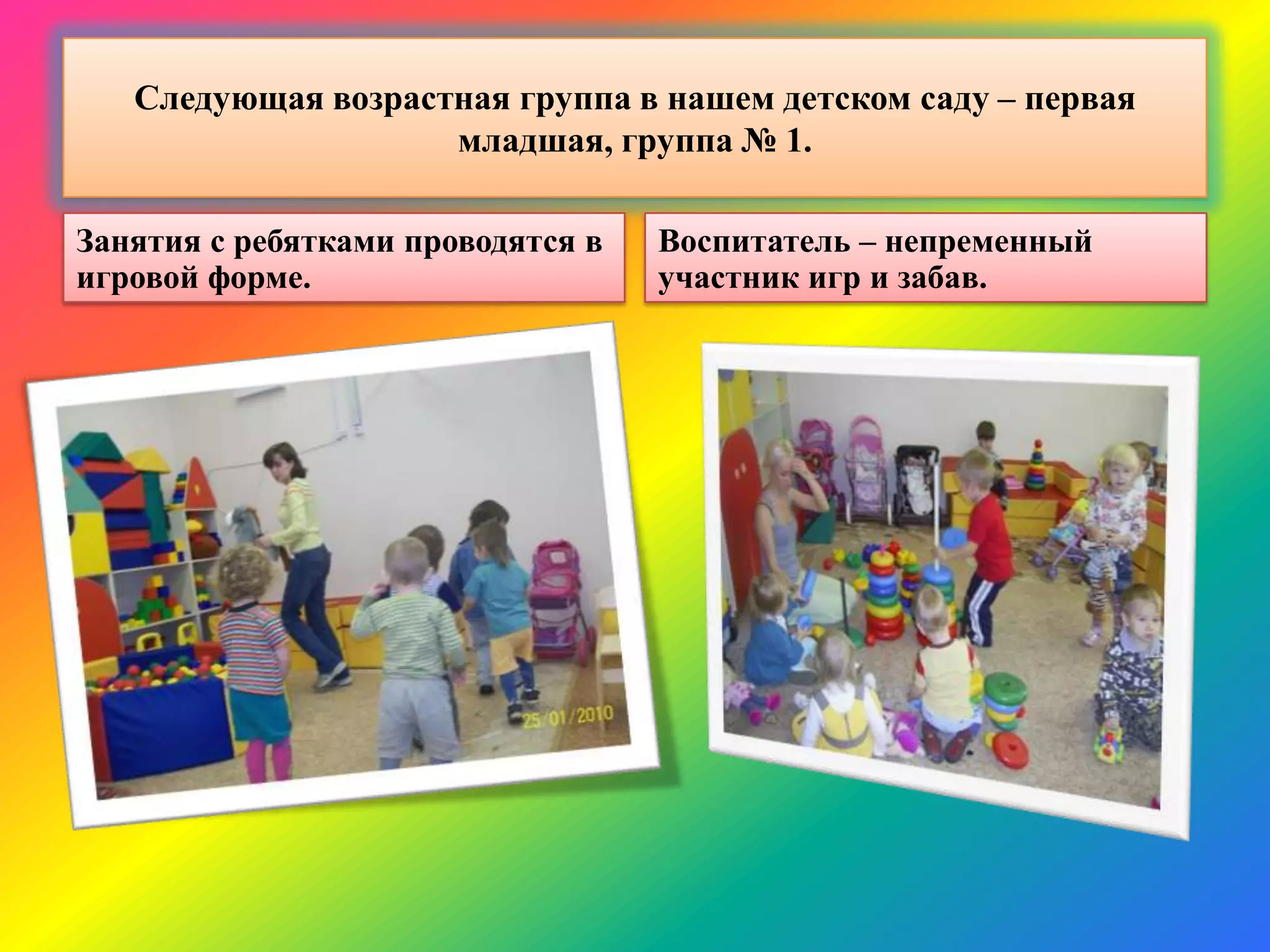 Следующая возрастная группа в нашем детском саду – первая
младшая, группа № 1.
Занятия с ребятками проводятся в
игровой форме.
Воспитатель – непременный
участник игр и забав.
 