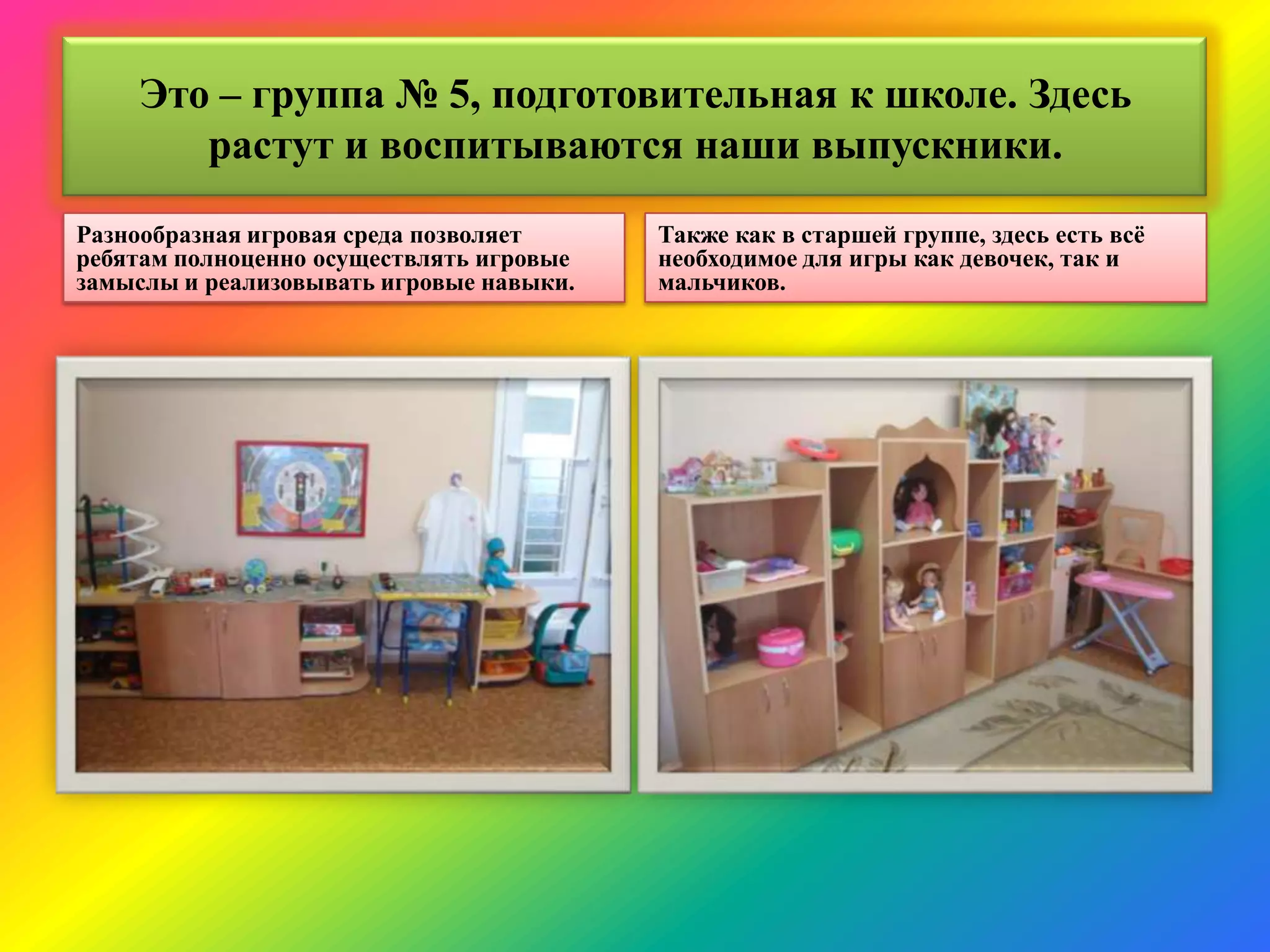 Это – группа № 5, подготовительная к школе. Здесь
растут и воспитываются наши выпускники.
Разнообразная игровая среда позволяет
ребятам полноценно осуществлять игровые
замыслы и реализовывать игровые навыки.
Также как в старшей группе, здесь есть всѐ
необходимое для игры как девочек, так и
мальчиков.
 