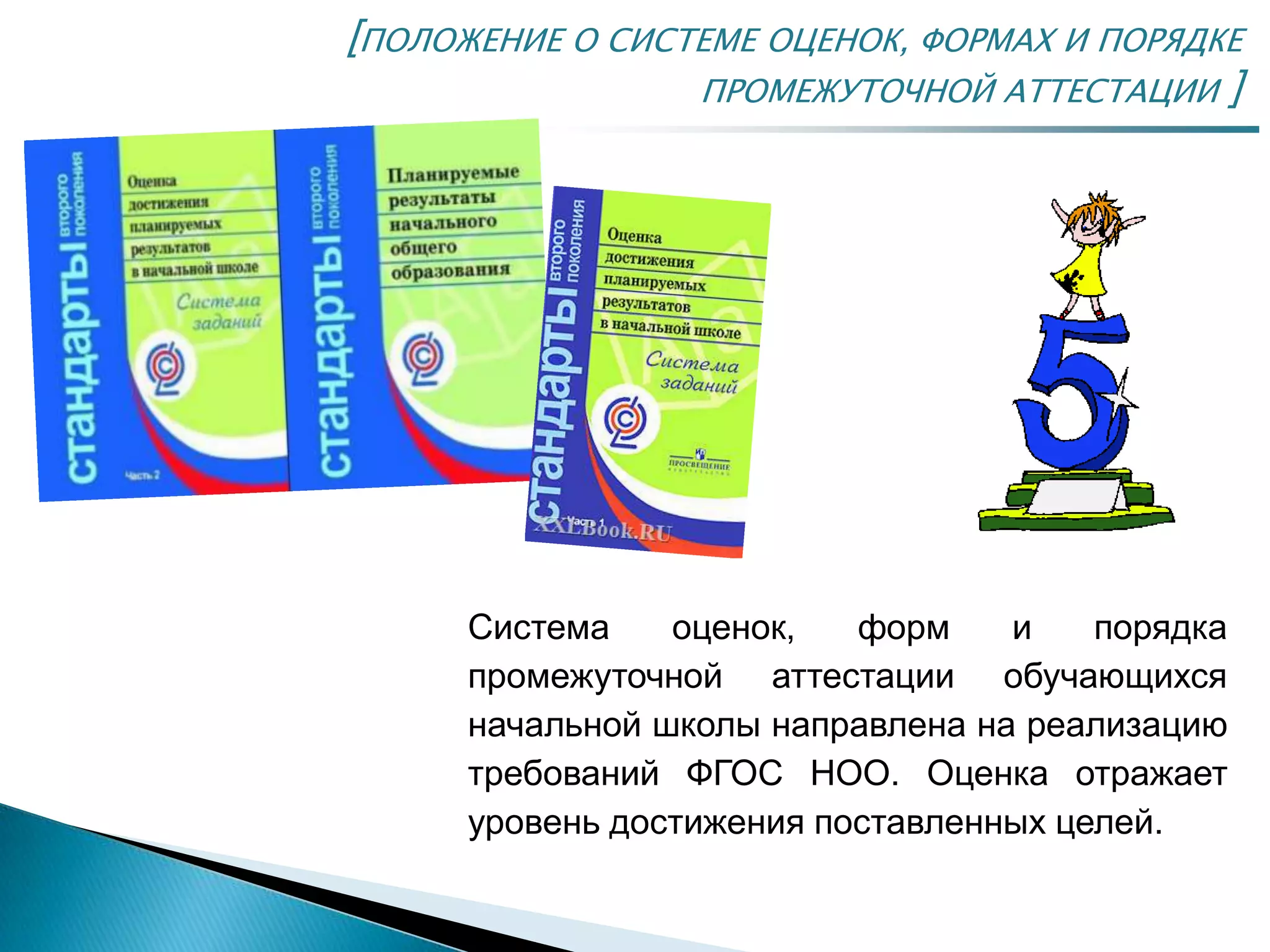 [ПОЛОЖЕНИЕ О СИСТЕМЕ ОЦЕНОК, ФОРМАХ И ПОРЯДКЕ
ПРОМЕЖУТОЧНОЙ АТТЕСТАЦИИ ]
Система оценок, форм и порядка
промежуточной аттестации обучающихся
начальной школы направлена на реализацию
требований ФГОС НОО. Оценка отражает
уровень достижения поставленных целей.
 