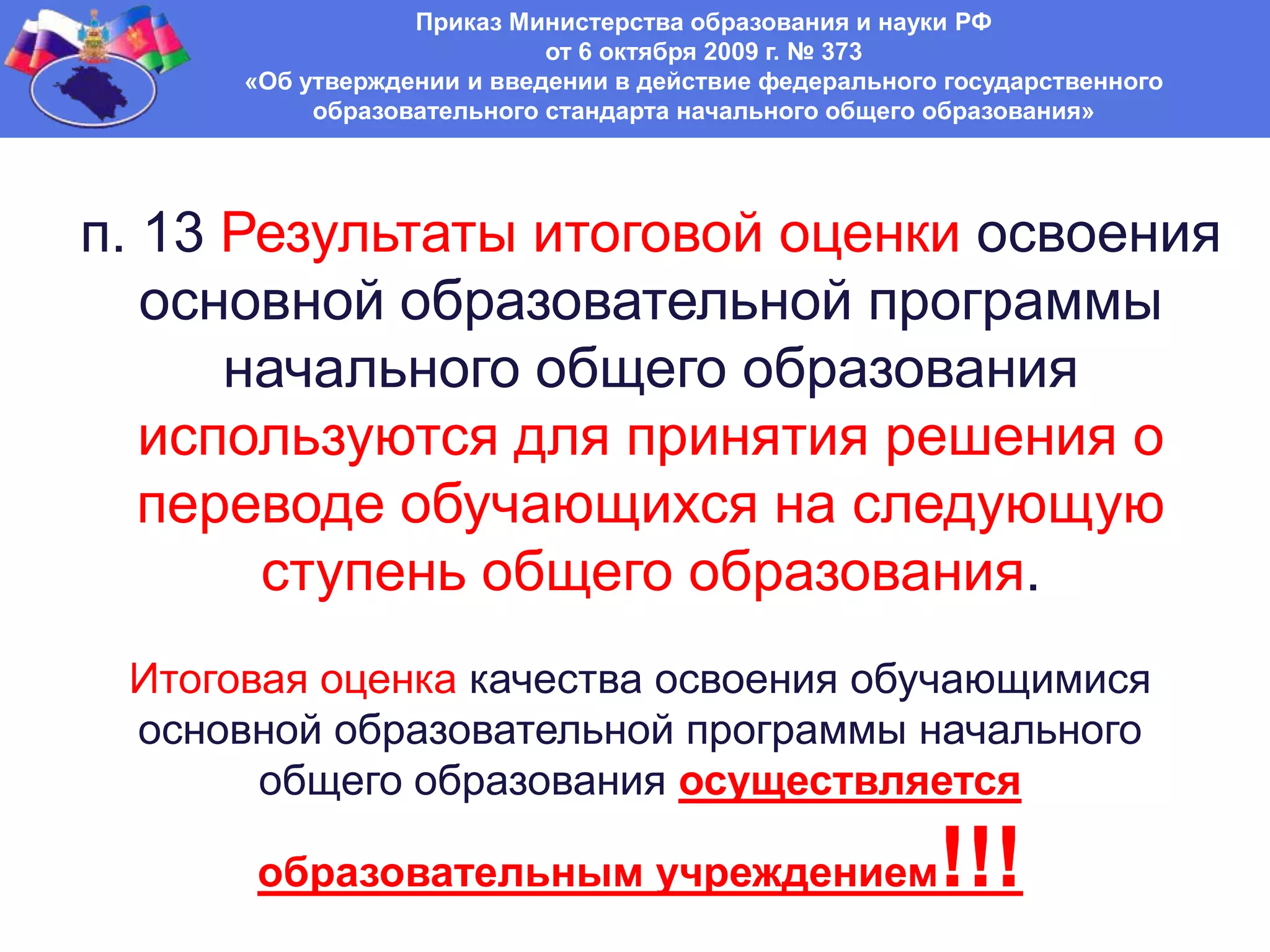 Приказ Министерства образования и науки РФ
от 6 октября 2009 г. № 373
«Об утверждении и введении в действие федерального государственного
образовательного стандарта начального общего образования»
п. 13 Результаты итоговой оценки освоения
основной образовательной программы
начального общего образования
используются для принятия решения о
переводе обучающихся на следующую
ступень общего образования.
Итоговая оценка качества освоения обучающимися
основной образовательной программы начального
общего образования осуществляется
образовательным учреждением!!!
 