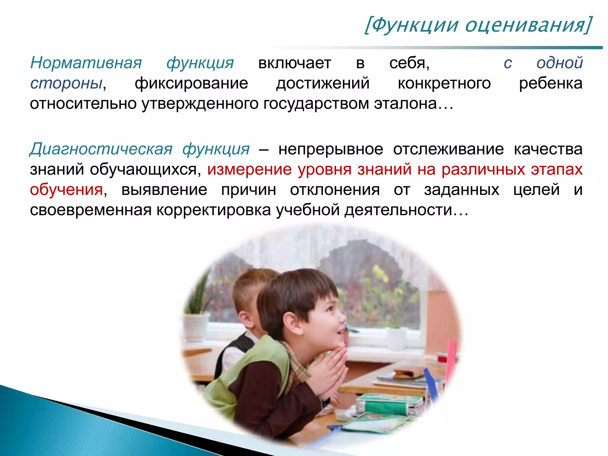 Нормативная функция включает в себя, с одной
стороны, фиксирование достижений конкретного ребенка
относительно утвержденного государством эталона…
Диагностическая функция – непрерывное отслеживание качества
знаний обучающихся, измерение уровня знаний на различных этапах
обучения, выявление причин отклонения от заданных целей и
своевременная корректировка учебной деятельности…
[Функции оценивания]
 