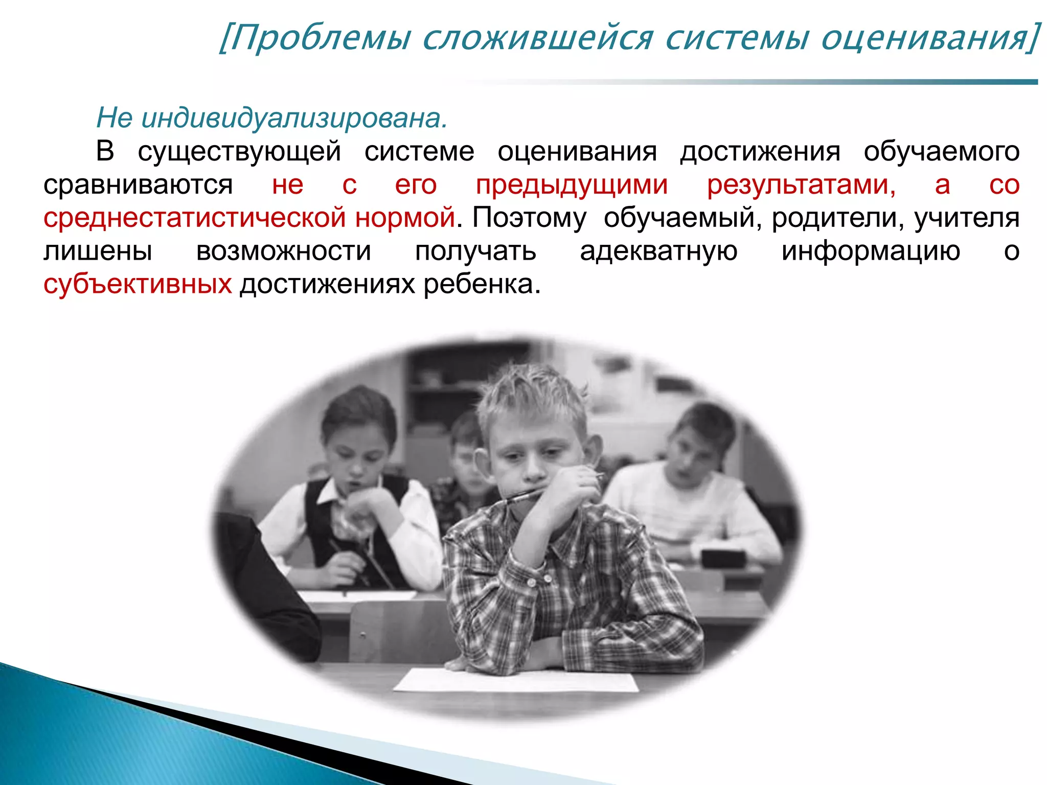 [Проблемы сложившейся системы оценивания]
Не индивидуализирована.
В существующей системе оценивания достижения обучаемого
сравниваются не с его предыдущими результатами, а со
среднестатистической нормой. Поэтому обучаемый, родители, учителя
лишены возможности получать адекватную информацию о
субъективных достижениях ребенка.
 