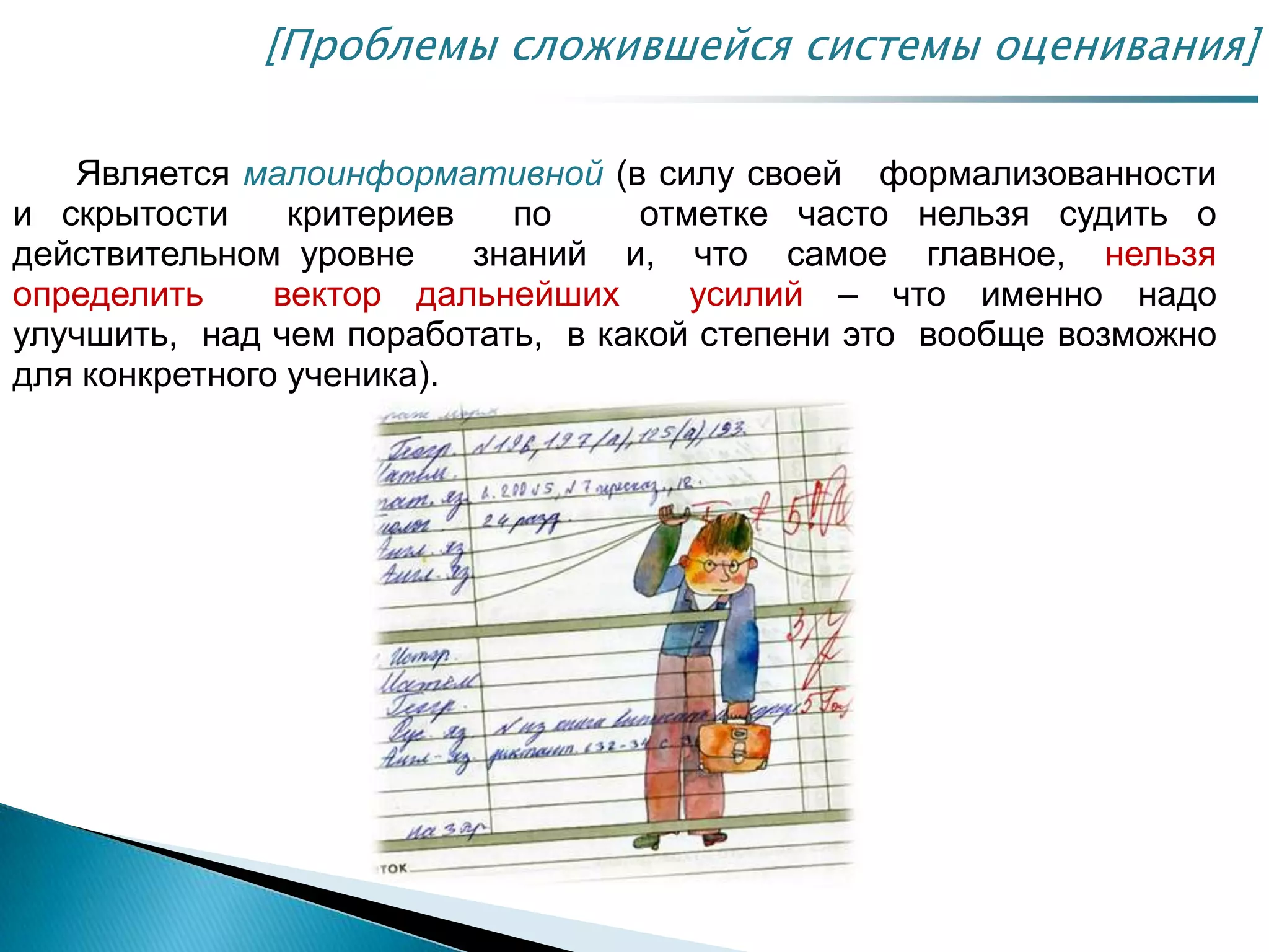 Является малоинформативной (в силу своей формализованности
и скрытости критериев по отметке часто нельзя судить о
действительном уровне знаний и, что самое главное, нельзя
определить вектор дальнейших усилий – что именно надо
улучшить, над чем поработать, в какой степени это вообще возможно
для конкретного ученика).
[Проблемы сложившейся системы оценивания]
 