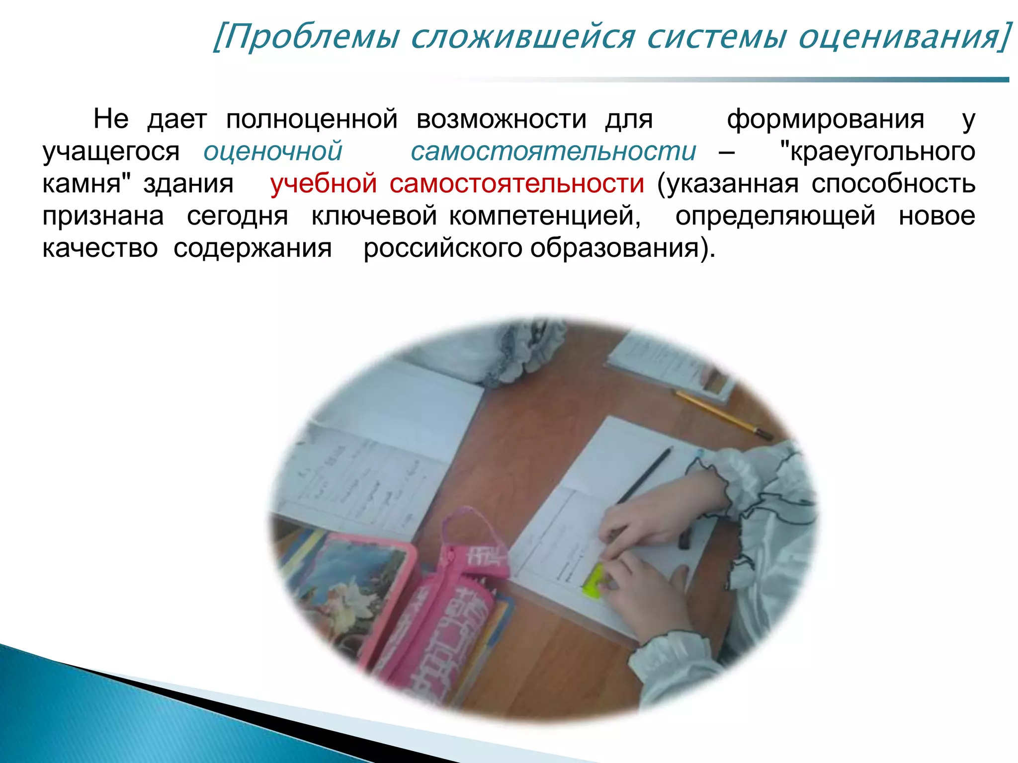 Не дает полноценной возможности для формирования у
учащегося оценочной самостоятельности – "краеугольного
камня" здания учебной самостоятельности (указанная способность
признана сегодня ключевой компетенцией, определяющей новое
качество содержания российского образования).
[Проблемы сложившейся системы оценивания]
 