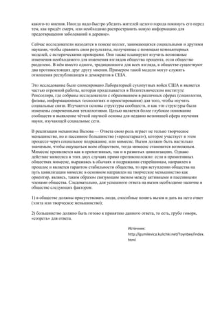 какого-то мнения. Иногда надо быстро убедить жителей целого города покинуть его перед
тем, как придёт смерч, или необходимо распространить новую информацию для
предотвращения заболеваний в деревне».
Сейчас исследователи находятся в поиске коллег, занимающихся социальными и другими
науками, чтобы сравнить свои результаты, полученные с помощью компьютерных
моделей, с историческими примерами. Они также планируют изучить возможные
изменения необходимого для изменения взглядов общества процента, если общество
разделено. В нём вместо одного, традиционного для всех взгляда, в обществе существуют
два противостоящих друг другу мнения. Примером такой модели могут служить
отношения республиканцев и демократов в США.
Это исследование было спонсировано Лабораторией сухопутных войск США и является
частью огромной работы, которая проделывается в Политехническом институте
Ренсселира, где собраны исследователи с образованием в различных сферах (социологии,
физике, информационных технологиях и проектировании) для того, чтобы изучить
социальные связи. Изучаются основы структуры сообществ, и как эти структуры были
изменены современными технологиями. Целью является более глубокое понимание
сообществ и выявление чёткой научной основы для недавно возникшей сфера изучения
науки, изучающей социальные сети.
В реализации механизма Вызова — Ответа свою роль играет не только творческое
меньшинство, но и пассивное большинство («пролетариат»), которое участвует в этом
процессе через социальное подражание, или мимесис. Вызов должен быть настолько
значимым, чтобы ощущаться всем обществом, тогда мимесис становится возможным.
Мимесис проявляется как в примитивных, так и в развитых цивилизациях. Однако
действие мимесиса в этих двух случаях прямо противоположно: если в примитивных
обществах мимесис, выражаясь в обычаях и подражании старейшинам, направлен в
прошлое и является гарантом стабильности общества, то при вступлении общества на
путь цивилизации мимесис в основном направлен на творческое меньшинство как
ориентир, являясь, таким образом связующим звеном между активными и пассивными
членами общества. Следовательно, для успешного ответа на вызов необходимо наличие в
обществе следующих факторов:
1) в обществе должны присутствовать люди, способные понять вызов и дать на него ответ
(элита или творческое меньшинство);
2) большинство должно быть готово к принятию данного ответа, то есть, грубо говоря,
«созреть» для ответа.
Источник:
http://gumilevica.kulichki.net/Toynbee/index.
html
 