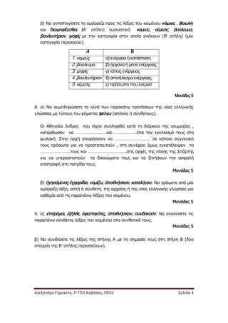 Αλεξάνδρα Γερακίνη, 3ο ΓΕΛ Καβάλας, ΠΕ02 Σελίδα 4
β) Να αντιστοιχίσετε τα ομόρριζα προς τις λέξεις του κειμένου νόμος , βουλή
και διαψηφίζεσθαι (Α' στήλη) ουσιαστικά: νομεύς, νέμεσις, βούλευμα,
βουλευτήριον, ψηφίς με την κατηγορία στην οποία ανήκουν (Β' στήλη) (μία
κατηγορία περισσεύει).
Μονάδες 5
8. α) Να συμπληρώσετε τα κενά των παρακάτω προτάσεων της νέας ελληνικής
γλώσσας με τύπους του ρήματος φεύγω (απλούς ή σύνθετους).
Οι Αθηναίοι άνδρες που είχαν συλληφθεί κατά τη διάρκεια της ναυμαχίας ,
κατόρθωσαν να ……………………….και ………………..έτσι τον εγκλεισμό τους στη
φυλακή. Στην αρχή αποφάσισαν να …………………………… σε κάποιο συγγενικό
τους πρόσωπο για να προστατευτούν , στη συνέχεια όμως εγκατέλειψαν το
……………………...τους και ……………………………..στις αρχές της πόλης της Σπάρτης
για να υπερασπιστούν τα δικαιώματα τους και να ζητήσουν την ασφαλή
επιστροφή στη πατρίδα τους.
Μονάδες 5
β) ἡγησάμενος ἐγχειρίδια, νομίζω, ἀποθνήσκειν, καταλόγου: Να γράψετε από μία
ομόρριζη λέξη, απλή ή σύνθετη, της αρχαίας ή της νέας ελληνικής γλώσσας για
καθεμία από τις παραπάνω λέξεις του κειμένου.
Μονάδες 5
9. α) ἐπιτρέψοι, ἐξῆλθε, ἐφεστηκότες, ἀποθνήσκειν, συνδοκοῦν: Να αναλύσετε τις
παραπάνω σύνθετες λέξεις του κειμένου στα συνθετικά τους.
Μονάδες 5
β) Να συνδέσετε τις λέξεις της στήλης Α με τη σημασία τους στη στήλη Β (δύο
στοιχεία της Β' στήλης περισσεύουν).
Α Β
1. νομεύς α) ενέργεια ή κατάσταση
2. βούλευμα β) όργανο ή μέσο ενέργειας
3. ψηφίς γ) τόπος ενέργειας
4. βουλευτήριον δ) αποτέλεσμα ενέργειας
5. νέμεσις ε) πρόσωπο που ενεργεί
 