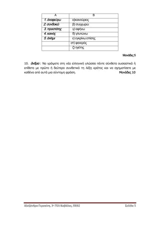 Αλεξάνδρα Γερακίνη, 3ο ΓΕΛ Καβάλας, ΠΕ02 Σελίδα 5
Α Β
1. άναφεύγω α)καινούριος
2. συνδοκῶ β) συγχωρώ
3. προστάτης γ) αφήνω
4. καινός δ) γλυτώνω
5. ἀνίημι ε) εγκρίνω επίσης
στ) φανερός
ζ) ηγέτης
Μονάδες 5
10. ἂνδρα : Να γράψετε στη νέα ελληνική γλώσσα πέντε σύνθετα ουσιαστικά ή
επίθετα με πρώτο ή δεύτερο συνθετικό τη λέξη κράτος και να σχηματίσετε με
καθένα από αυτά μια σύντομη φράση. Μονάδες 10
 