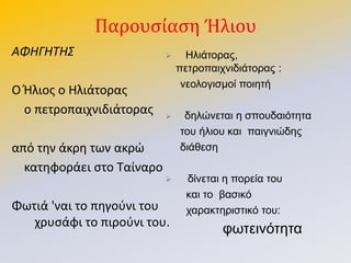 Παρουςίαςη Ήλιου
ΑΦΗΓΗΤΗΣ
Ο Ιλιοσ ο Θλιάτορασ
ο πετροπαιχνιδιάτορασ
από τθν άκρθ των ακρϊ
κατθφοράει ςτο Ταίναρο
Φωτιά 'ναι το πθγοφνι του
χρυςάφι το πιροφνι του.
 Ηιηάηνξαο,
πεηξνπαηρληδηάηνξαο :
λενινγηζκνί πνηεηή
 δειώλεηαη ε ζπνπδαηόηεηα
ηνπ ήιηνπ θαη παηγληώδεο
δηάζεζε
 δίλεηαη ε πνξεία ηνπ
θαη ην βαζηθό
ραξαθηεξηζηηθό ηνπ:
θσηεηλόηεηα
 