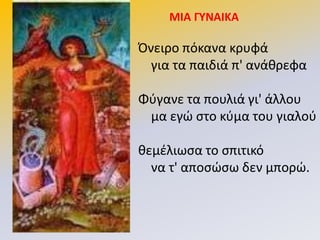 ΜΙΑ ΓΤΝΑΙΚΑ
Πνειρο πόκανα κρυφά
για τα παιδιά π' ανάκρεφα
Φφγανε τα πουλιά γι' άλλου
μα εγϊ ςτο κφμα του γιαλοφ
κεμζλιωςα το ςπιτικό
να τ' αποςϊςω δεν μπορϊ.
 