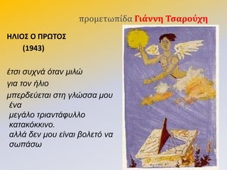 προμετωπίδα Γιάννη Σςαρούχη
ΗΛΙΟ΢ Ο ΠΡΩΣΟ΢
(1943)
έηζι ζυχνά όηαν μιλώ
για ηον ήλιο
μπερδεύεηαι ζηη γλώζζα μου
ένα
μεγάλο ηριανηάθυλλο
καηακόκκινο.
αλλά δεν μου είναι βολεηό να
ζωπάζω
 