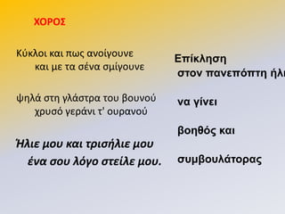 ΧΟΡΟ΢
Κφκλοι και πωσ ανοίγουνε
και με τα ςζνα ςμίγουνε
ψθλά ςτθ γλάςτρα του βουνοφ
χρυςό γεράνι τ' ουρανοφ
Ήλιε μου και τρισήλιε μου
ένα σου λόγο στείλε μου.
Επίκληση
στον πανεπόπτη ήλι
να γίνει
βοηθός και
σσμβοσλάτορας
 