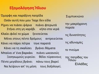 Πμορφθ και παράξενθ πατρίδα
Ωςάν αυτι που μου 'λαχε δεν είδα
΢ίχνει να πιάςει ψάρια πιάνει φτερωτά
Στινει ςτθ γθ καράβι κιπο ςτα νερά
Κλαίει φιλεί το χϊμα ξενιτεφεται
Μζνει ςτουσ πζντε δρόμουσ αντρειεφεται
Κάνει να πάρει πζτρα τθνε παρατά
Κάνει να τθ ςκαλίςει βγάνει κάματα
Μπαίνει ς' ζνα βαρκάκι πιάνει ωκεανοφσ
Ξεςθκωμοφσ γυρεφει κζλει τφραννουσ
Ρζντε μεγάλουσ βγάνει πάνω τουσ βαρεί
Να λείψουν απ' τθ μζςθ τουσ δοξολογεί.
΢πκππθλώλεη
ηελ καθξόρξνλε
πνξεία
ηηο δπλαηόηεηεο
ηηο αδπλακίεο
ην πλεύκα
ηεο παηξίδαο ηνπ
Ήιηνπ
Διιάδαο
Εξομολόγηςη Θλιου
 