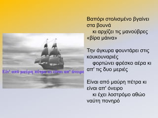 Βαπόξη ζηνιηζκέλν βγαίλεη
ζηα βνπλά
θη αξρίδεη ηηο καλνύβξεο
«βίξα κάηλα»
Σελ άγθπξα θνπληάξεη ζηηο
θνπθνπλαξηέο
θνξηώλεη θξέζθν αέξα θη
απ' ηηο δπν κεξηέο
Δίλαη από καύξε πέηξα θη
είλαη απ' όλεηξν
θη έρεη ινζηξόκν αζών
λαύηε πνλεξό
 