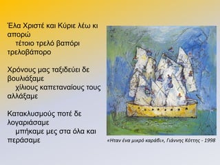 Έια Χξηζηέ θαη Κύξηε ιέσ θη
απνξώ
ηέηνην ηξειό βαπόξη
ηξεινβάπνξν
Χξόλνπο καο ηαμηδεύεη δε
βνπιηάμακε
ρίιηνπο θαπεηαλαίνπο ηνπο
αιιάμακε
Καηαθιπζκνύο πνηέ δε
ινγαξηάζακε
κπήθακε κεο ζηα όια θαη
πεξάζακε «Ηταν ένα μικρό καράβι», Γιάννησ Κόττησ - 1998
 