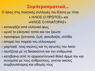 ΢υμπεραςματικά…
Ο ήιηνο ζηηο πνηεηηθέο ζπιινγέο ηνπ Διύηε κε ηίηιν
« ΗΛΙΟ΢ Ο ΠΡΩΣΟ΢» θαη
«ΗΛΙΟ΢ Ο ΗΛΙΑΣΟΡΑ΢»
 θαηαπγάδεη από ειιεληθό θσο
 πκλεί ην ειιεληθό ηνπίν θαη ηνλ έξσηα
 πξνζθέξεη δεζηαζηά, δσή, αηζηνδνμία, ειπίδα
 ηζηνξεί ηελ πνξεία ηνπ ειιεληζκνύ
 καξηπξά ηνπο αγώλεο θαη ηηο αγσλίεο ηνπ ιανύ
 ηαπηίδεηαη κε ηε δηθαηνζύλε θαη ηελ αλζξσπηά
 θαηεβαίλεη από ην αξραηνειιεληθό ζετθό άξκα ηνπ θαη
ζπλνκηιεί κε ηνπο αλζξώπνπο, γίλεηαη νηθείνο
ζπκβνπιάηνξαο θαη νδεγόο ηνπο
 