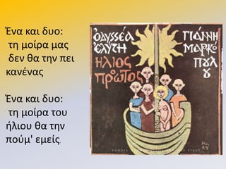 Ζνα και δυο:
τθ μοίρα μασ
δεν κα τθν πει
κανζνασ
Ζνα και δυο:
τθ μοίρα του
ιλιου κα τθν
ποφμ' εμείσ.
 