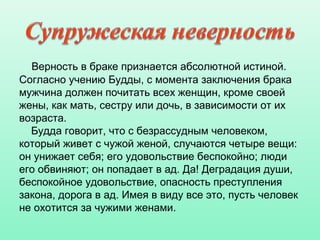 Верность в браке признается абсолютной истиной.
Согласно учению Будды, с момента заключения брака
мужчина должен почитать всех женщин, кроме своей
жены, как мать, сестру или дочь, в зависимости от их
возраста.
Будда говорит, что с безрассудным человеком,
который живет с чужой женой, случаются четыре вещи:
он унижает себя; его удовольствие беспокойно; люди
его обвиняют; он попадает в ад. Да! Деградация души,
беспокойное удовольствие, опасность преступления
закона, дорога в ад. Имея в виду все это, пусть человек
не охотится за чужими женами.
 