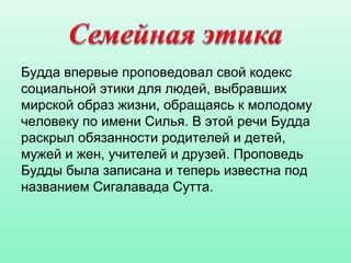 Будда впервые проповедовал свой кодекс
социальной этики для людей, выбравших
мирской образ жизни, обращаясь к молодому
человеку по имени Силья. В этой речи Будда
раскрыл обязанности родителей и детей,
мужей и жен, учителей и друзей. Проповедь
Будды была записана и теперь известна под
названием Сигалавада Сутта.
 