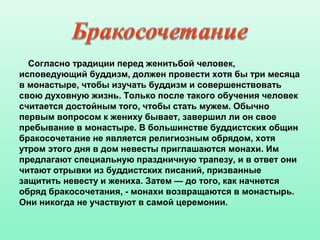 Согласно традиции перед женитьбой человек,
исповедующий буддизм, должен провести хотя бы три месяца
в монастыре, чтобы изучать буддизм и совершенствовать
свою духовную жизнь. Только после такого обучения человек
считается достойным того, чтобы стать мужем. Обычно
первым вопросом к жениху бывает, завершил ли он свое
пребывание в монастыре. В большинстве буддистских общин
бракосочетание не является религиозным обрядом, хотя
утром этого дня в дом невесты приглашаются монахи. Им
предлагают специальную праздничную трапезу, и в ответ они
читают отрывки из буддистских писаний, призванные
защитить невесту и жениха. Затем — до того, как начнется
обряд бракосочетания, - монахи возвращаются в монастырь.
Они никогда не участвуют в самой церемонии.
 