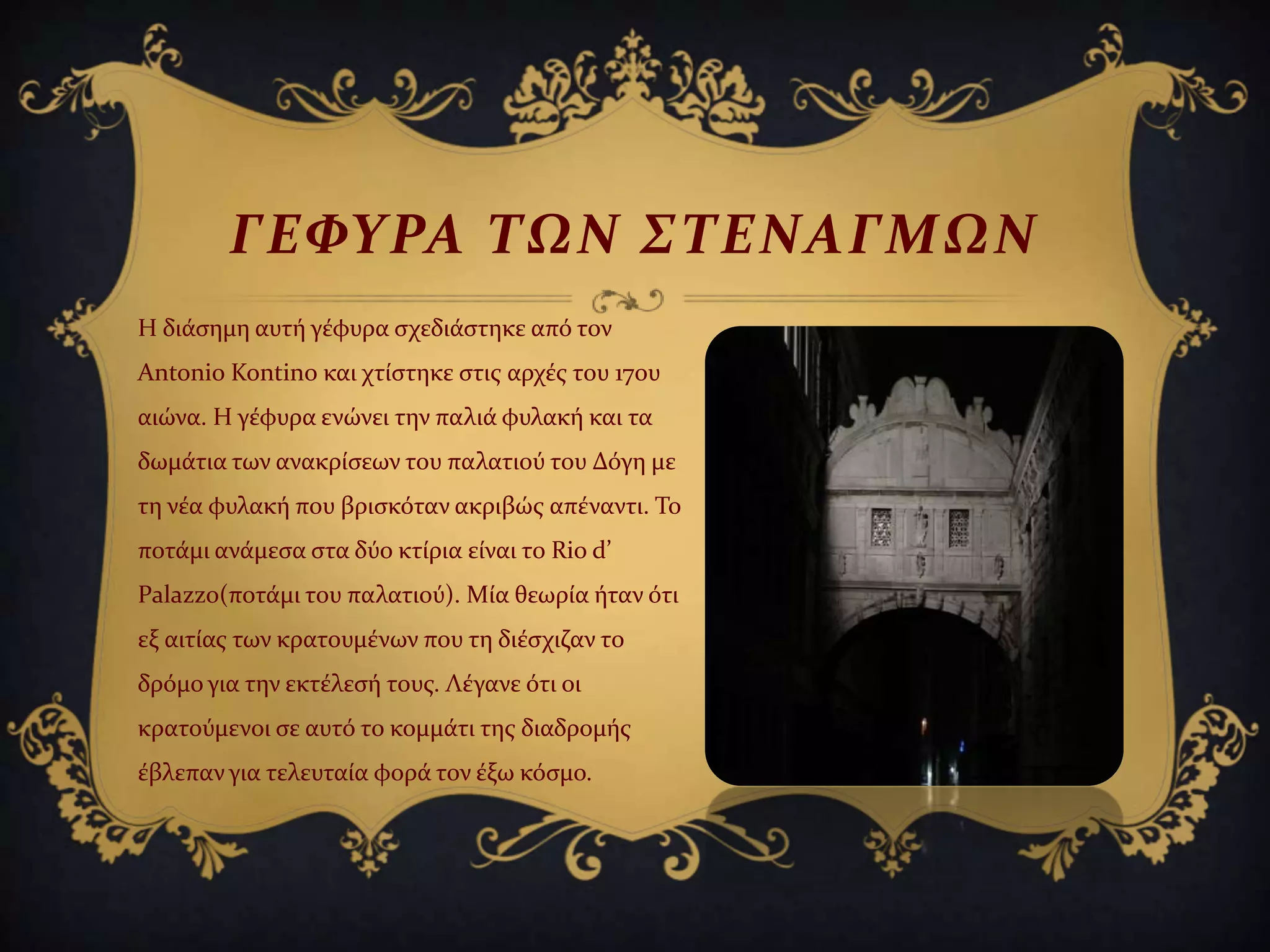 Η διϊςημη αυτό γϋφυρα ςχεδιϊςτηκε από τον
Αntonio Kontino και χτύςτηκε ςτισ αρχϋσ του 17ου
αιώνα. Η γϋφυρα ενώνει την παλιϊ φυλακό και τα
δωμϊτια των ανακρύςεων του παλατιού του Δόγη με
τη νϋα φυλακό που βριςκόταν ακριβώσ απϋναντι. Σο
ποτϊμι ανϊμεςα ςτα δύο κτύρια εύναι το Rio d’
Palazzo(ποτϊμι του παλατιού). Μύα θεωρύα όταν ότι
εξ αιτύασ των κρατουμϋνων που τη διϋςχιζαν το
δρόμο για την εκτϋλεςό τουσ. Λϋγανε ότι οι
κρατούμενοι ςε αυτό το κομμϊτι τησ διαδρομόσ
ϋβλεπαν για τελευταύα φορϊ τον ϋξω κόςμο.
ΓΕΥΤΡΑ ΣΩΝ ΢ΣΕΝΑΓΜΩΝ
 