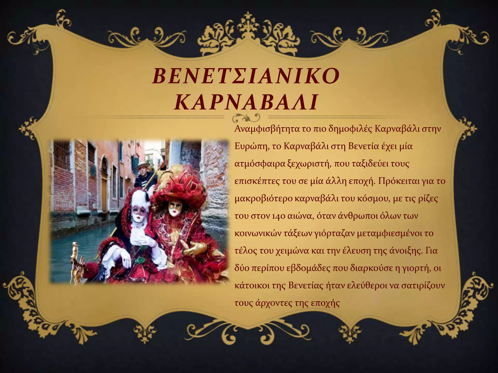 ΒΕΝΕΣ΢ΙΑΝΙΚΟ
ΚΑΡΝΑΒΑΛΙ
Αναμφιςβότητα το πιο δημοφιλϋσ Καρναβϊλι ςτην
Ευρώπη, το Καρναβϊλι ςτη Βενετύα ϋχει μύα
ατμόςφαιρα ξεχωριςτό, που ταξιδεύει τουσ
επιςκϋπτεσ του ςε μύα ϊλλη εποχό. Πρόκειται για το
μακροβιότερο καρναβϊλι του κόςμου, με τισ ρύζεσ
του ςτον 14ο αιώνα, όταν ϊνθρωποι όλων των
κοινωνικών τϊξεων γιόρταζαν μεταμφιεςμϋνοι το
τϋλοσ του χειμώνα και την ϋλευςη τησ ϊνοιξησ. Για
δύο περύπου εβδομϊδεσ που διαρκούςε η γιορτό, οι
κϊτοικοι τησ Βενετύασ όταν ελεύθεροι να ςατιρύζουν
τουσ ϊρχοντεσ τησ εποχόσ
 