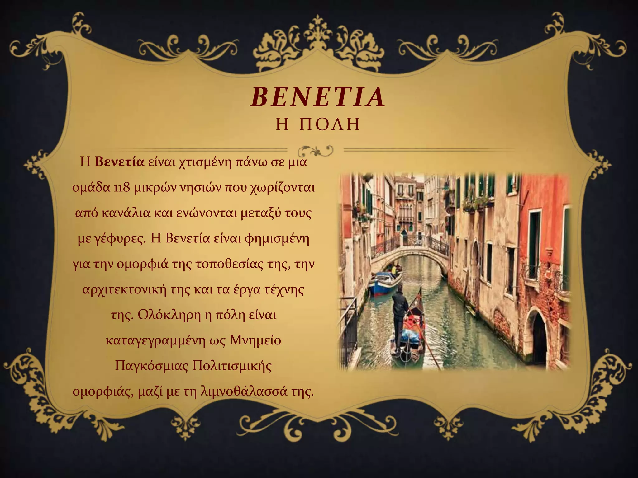 Η Βενετία εύναι χτιςμϋνη πϊνω ςε μια
ομϊδα 118 μικρών νηςιών που χωρύζονται
από κανϊλια και ενώνονται μεταξύ τουσ
με γϋφυρεσ. Η Βενετύα εύναι φημιςμϋνη
για την ομορφιϊ τησ τοποθεςύασ τησ, την
αρχιτεκτονικό τησ και τα ϋργα τϋχνησ
τησ. Ολόκληρη η πόλη εύναι
καταγεγραμμϋνη ωσ Μνημεύο
Παγκόςμιασ Πολιτιςμικόσ
ομορφιϊσ, μαζύ με τη λιμνοθϊλαςςϊ τησ.
ΒΕΝΕΣΙΑ
Η ΠΟΛΗ
 