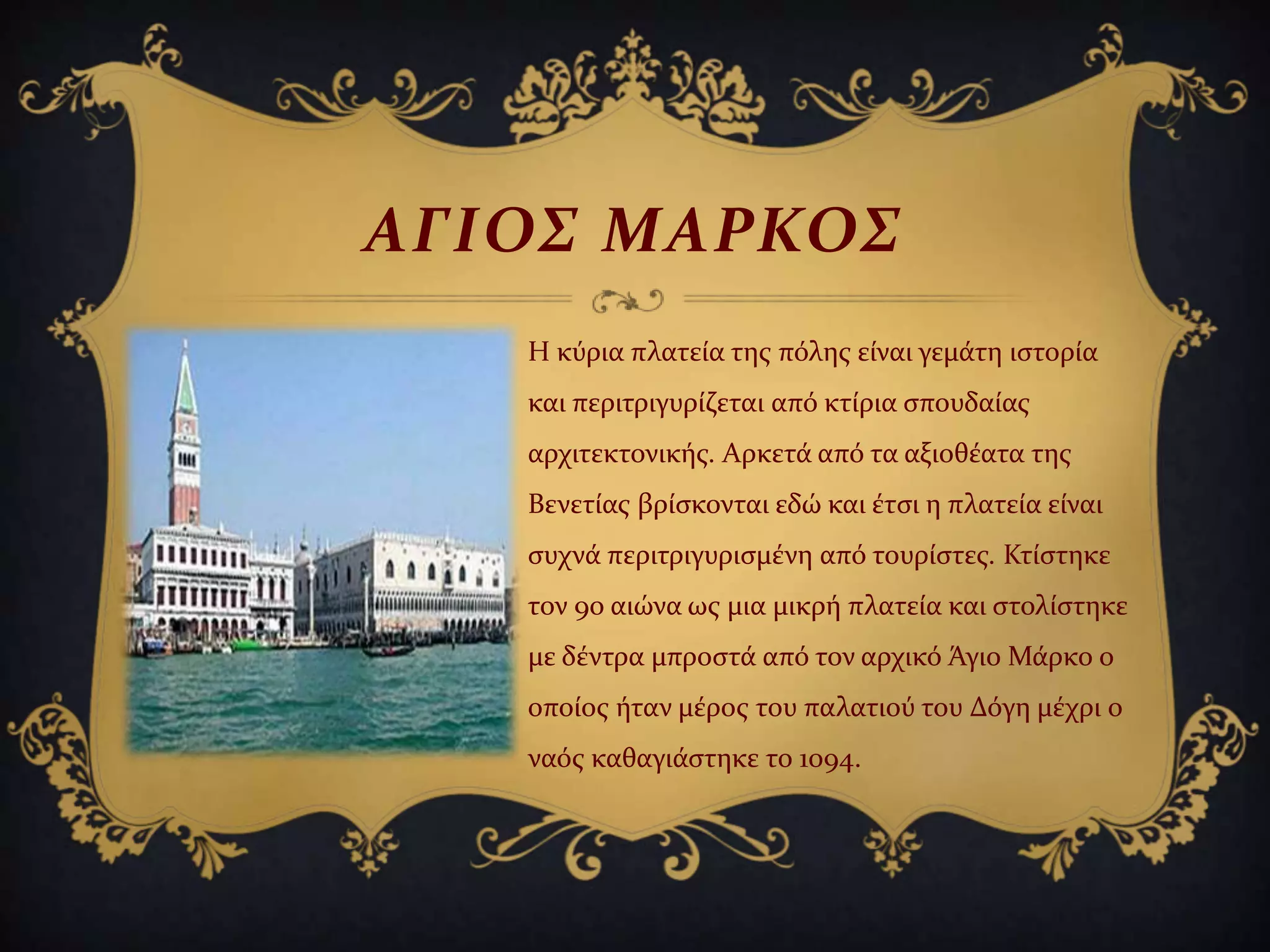 ΑΓΙΟ΢ ΜΑΡΚΟ΢
Η κύρια πλατεύα τησ πόλησ εύναι γεμϊτη ιςτορύα
και περιτριγυρύζεται από κτύρια ςπουδαύασ
αρχιτεκτονικόσ. Αρκετϊ από τα αξιοθϋατα τησ
Βενετύασ βρύςκονται εδώ και ϋτςι η πλατεύα εύναι
ςυχνϊ περιτριγυριςμϋνη από τουρύςτεσ. Κτύςτηκε
τον 9ο αιώνα ωσ μια μικρό πλατεύα και ςτολύςτηκε
με δϋντρα μπροςτϊ από τον αρχικό Άγιο Μϊρκο ο
οπούοσ όταν μϋροσ του παλατιού του Δόγη μϋχρι ο
ναόσ καθαγιϊςτηκε το 1094.
 