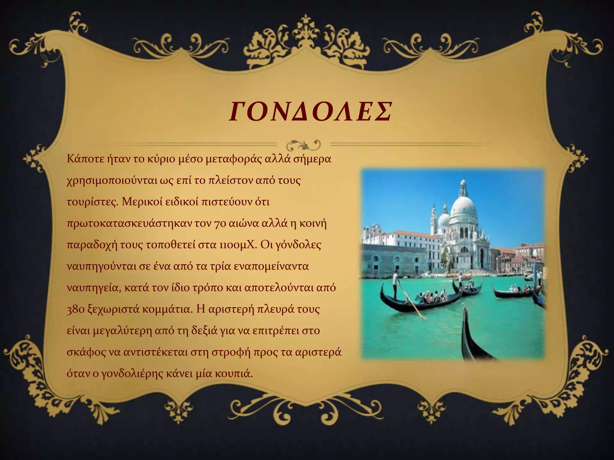 Κϊποτε όταν το κύριο μϋςο μεταφορϊσ αλλϊ ςόμερα
χρηςιμοποιούνται ωσ επύ το πλεύςτον από τουσ
τουρύςτεσ. Μερικού ειδικού πιςτεύουν ότι
πρωτοκαταςκευϊςτηκαν τον 7ο αιώνα αλλϊ η κοινό
παραδοχό τουσ τοποθετεύ ςτα 1100μΧ. Οι γόνδολεσ
ναυπηγούνται ςε ϋνα από τα τρύα εναπομεύναντα
ναυπηγεύα, κατϊ τον ύδιο τρόπο και αποτελούνται από
380 ξεχωριςτϊ κομμϊτια. Η αριςτερό πλευρϊ τουσ
εύναι μεγαλύτερη από τη δεξιϊ για να επιτρϋπει ςτο
ςκϊφοσ να αντιςτϋκεται ςτη ςτροφό προσ τα αριςτερϊ
όταν ο γονδολιϋρησ κϊνει μύα κουπιϊ.
ΓΟΝΔΟΛΕ΢
 