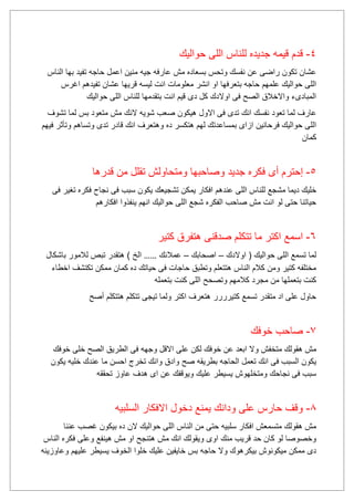 4-‫حواليك‬ ‫اللى‬ ‫للناس‬ ‫جديده‬ ‫قيمه‬ ‫قدم‬
‫الناس‬ ‫بها‬ ‫تفيد‬ ‫حاجه‬ ‫اعمل‬ ‫منين‬ ‫جيه‬ ‫عارفه‬ ‫مش‬ ‫بسعاده‬ ‫وتحس‬ ‫نفسك‬ ‫عن‬ ‫راضى‬ ‫تكون‬ ‫عشان‬
‫اغرس‬ ‫تفيدهم‬ ‫عشان‬ ‫قريها‬ ‫ليسه‬ ‫انت‬ ‫معلومات‬ ‫انشر‬ ‫او‬ ‫بتعرفها‬ ‫حاجه‬ ‫علمهم‬ ‫حواليك‬ ‫اللى‬
‫حوالي‬ ‫اللى‬ ‫للناس‬ ‫بتقدمها‬ ‫انت‬ ‫قيم‬ ‫دى‬ ‫كل‬ ‫اوالدك‬ ‫فى‬ ‫الصح‬ ‫واالخالق‬ ‫المبادىء‬‫ك‬
‫نفسك‬ ‫تعود‬ ‫لما‬ ‫عارف‬‫االو‬ ‫فى‬ ‫تدى‬ ‫انك‬‫ل‬‫شويه‬ ‫صعب‬ ‫هيكون‬‫متعود‬ ‫مش‬ ‫النك‬‫بس‬‫تشوف‬ ‫لما‬
‫فيهم‬ ‫وتأثر‬ ‫وتساهم‬ ‫تدى‬ ‫قادر‬ ‫انك‬ ‫وهتعرف‬ ‫ده‬ ‫هتكسر‬ ‫لهم‬ ‫بمساعدتك‬ ‫ازاى‬ ‫فرحانين‬ ‫حواليك‬ ‫اللى‬
‫كمان‬
5-‫إ‬‫أ‬ ‫حترم‬‫فكر‬ ‫ى‬‫جديد‬ ‫ه‬‫قدرها‬ ‫من‬ ‫تقلل‬ ‫ومتحاولش‬ ‫وصاحبها‬
‫للنا‬ ‫مشجع‬ ‫ديما‬ ‫خليك‬‫عندهم‬ ‫اللى‬ ‫س‬‫فى‬ ‫تغير‬ ‫فكره‬ ‫نجاح‬ ‫فى‬ ‫سبب‬ ‫يكون‬ ‫تشجيعك‬ ‫يمكن‬ ‫افكار‬
‫افكارهم‬ ‫ينفذوا‬ ‫انهم‬ ‫حواليك‬ ‫اللى‬ ‫شجع‬ ‫الفكره‬ ‫صاحب‬ ‫مش‬ ‫انت‬ ‫لو‬ ‫حتى‬ ‫حياتنا‬
6-‫كتير‬ ‫هتفرق‬ ‫صدقنى‬ ‫تتكلم‬ ‫ما‬ ‫اكتر‬ ‫اسمع‬
‫اوالدك‬ ( ‫حواليك‬ ‫اللى‬ ‫تسمع‬ ‫لما‬–‫اصحابك‬–‫عمالئك‬……‫هتقدر‬ ) ‫الخ‬‫باشكال‬ ‫لالمور‬ ‫تبص‬
‫اخطاء‬ ‫تكتشف‬ ‫ممكن‬ ‫كمان‬ ‫ده‬ ‫حياتك‬ ‫فى‬ ‫حاجات‬ ‫وتطبق‬ ‫هتتعلم‬ ‫الناس‬ ‫كالم‬ ‫ومن‬ ‫كتير‬ ‫مختلفه‬
‫بتعمله‬ ‫كنت‬ ‫اللى‬ ‫وتصحح‬ ‫كالمهم‬ ‫مجرد‬ ‫من‬ ‫بتعملها‬ ‫كنت‬
‫أصح‬ ‫هتتكلم‬ ‫تتكلم‬ ‫تيجى‬ ‫ولما‬ ‫اكتر‬ ‫هتعرف‬ ‫كتيرررر‬ ‫تسمع‬ ‫متقدر‬ ‫اد‬ ‫على‬ ‫حاول‬
7-‫خوفك‬ ‫صاحب‬
‫ابعد‬ ‫وال‬ ‫متخفش‬ ‫هقولك‬ ‫مش‬‫خوفك‬ ‫خلى‬ ‫الصح‬ ‫الطريق‬ ‫فى‬ ‫وجهه‬ ‫االقل‬ ‫على‬ ‫لكن‬ ‫خوفك‬ ‫عن‬
‫وادق‬ ‫صح‬ ‫بطريقه‬ ‫الحاجه‬ ‫تعمل‬ ‫انك‬ ‫فى‬ ‫السبب‬ ‫يكون‬‫خليه‬ ‫عندك‬ ‫ما‬ ‫احسن‬ ‫تخرج‬ ‫وانك‬‫يكون‬
‫عليك‬ ‫يسيطر‬ ‫ومتخلهوش‬ ‫نجاحك‬ ‫فى‬ ‫سبب‬‫ه‬ ‫اى‬ ‫عن‬ ‫ويوقفك‬‫تحققه‬ ‫عاوز‬ ‫دف‬
8-‫السلبيه‬ ‫االفكار‬ ‫دخول‬ ‫يمنع‬ ‫ودانك‬ ‫على‬ ‫حارس‬ ‫وقف‬
‫عننا‬ ‫غصب‬ ‫بيكون‬ ‫ده‬ ‫الن‬ ‫حواليك‬ ‫اللى‬ ‫الناس‬ ‫من‬ ‫حتى‬ ‫سلبيه‬ ‫افكار‬ ‫متسمعش‬ ‫هقولك‬ ‫مش‬
‫الناس‬ ‫فكره‬ ‫وعلى‬ ‫هينفع‬ ‫مش‬ ‫او‬ ‫هتنجح‬ ‫مش‬ ‫انك‬ ‫ويقولك‬ ‫اوى‬ ‫منك‬ ‫قريب‬ ‫حد‬ ‫كان‬ ‫لو‬ ‫وخصوصا‬
‫خ‬ ‫بس‬ ‫حاجه‬ ‫وال‬ ‫بيكرهوك‬ ‫ميكونوش‬ ‫ممكن‬ ‫دى‬‫وعاوزينه‬ ‫عليهم‬ ‫يسيطر‬ ‫الخوف‬ ‫خلوا‬ ‫عليك‬ ‫ايفين‬
 