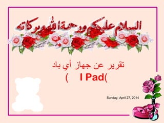 Sunday, April 27, 2014
1
‫باد‬ ‫أي‬ ‫جهاز‬ ‫عن‬ ‫تقرير‬
)I Pad)
 